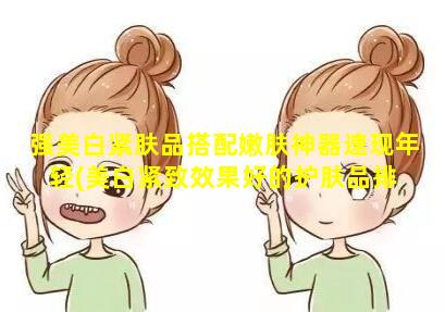 强美白紧肤品搭配嫩肤神器速现年轻(美白紧致效果好的护肤品排 🍀 行榜)